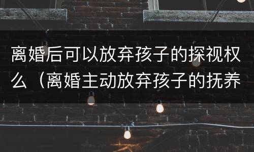 离婚后可以放弃孩子的探视权么（离婚主动放弃孩子的抚养权和探视权可以吗）