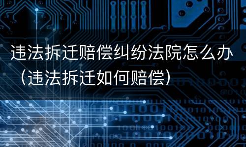 违法拆迁赔偿纠纷法院怎么办（违法拆迁如何赔偿）
