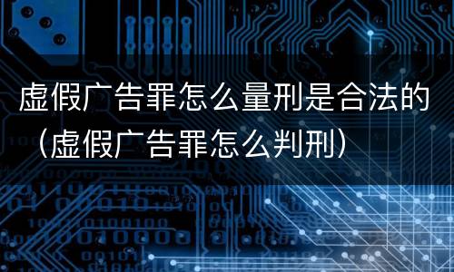 虚假广告罪怎么量刑是合法的（虚假广告罪怎么判刑）