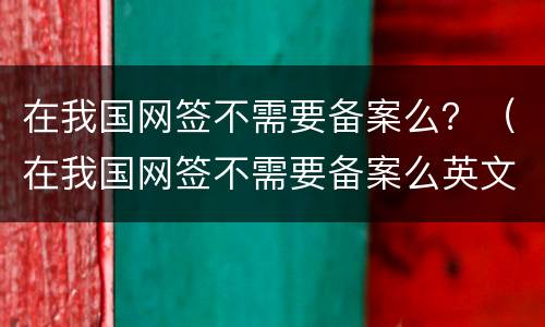 在我国网签不需要备案么？（在我国网签不需要备案么英文）