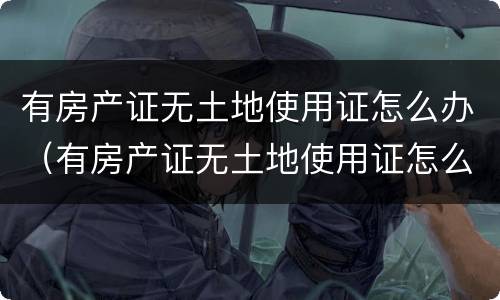 有房产证无土地使用证怎么办（有房产证无土地使用证怎么办理）