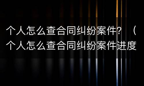 个人怎么查合同纠纷案件？（个人怎么查合同纠纷案件进度）