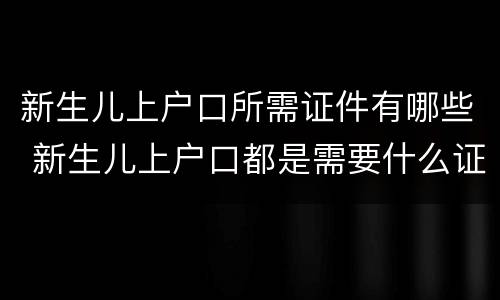 新生儿上户口所需证件有哪些 新生儿上户口都是需要什么证件