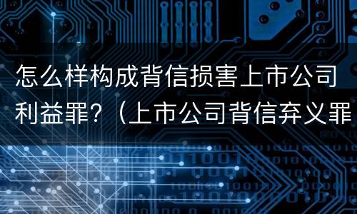怎么样构成背信损害上市公司利益罪?（上市公司背信弃义罪）