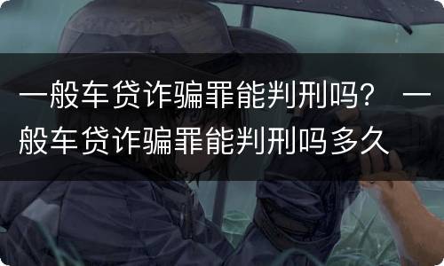 一般车贷诈骗罪能判刑吗？ 一般车贷诈骗罪能判刑吗多久