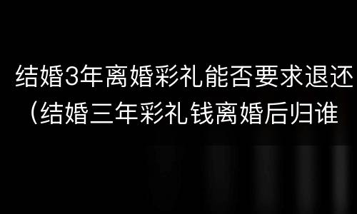 结婚3年离婚彩礼能否要求退还（结婚三年彩礼钱离婚后归谁）