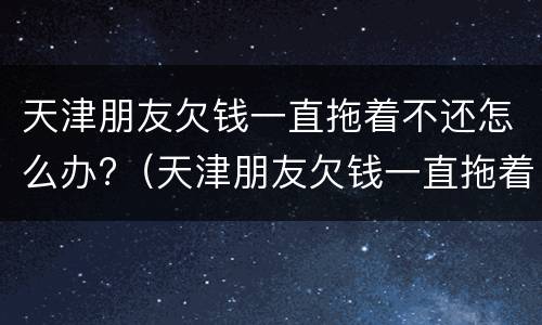 天津朋友欠钱一直拖着不还怎么办?（天津朋友欠钱一直拖着不还怎么办理）