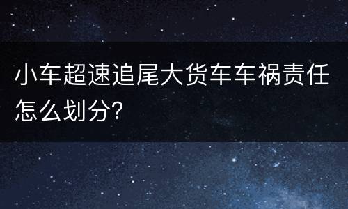 小车超速追尾大货车车祸责任怎么划分？