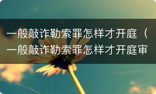 一般敲诈勒索罪怎样才开庭（一般敲诈勒索罪怎样才开庭审理）