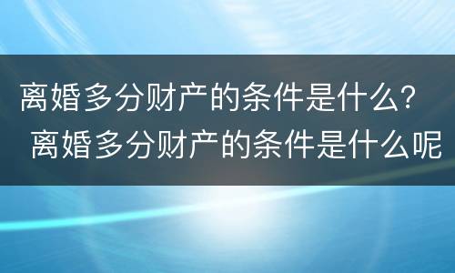 离婚多分财产的条件是什么？ 离婚多分财产的条件是什么呢