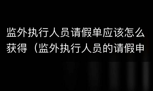监外执行人员请假单应该怎么获得（监外执行人员的请假申请大全）