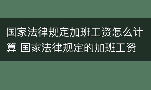 国家法律规定加班工资怎么计算 国家法律规定的加班工资