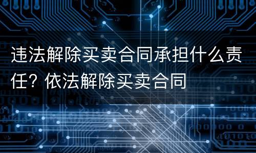 违法解除买卖合同承担什么责任? 依法解除买卖合同