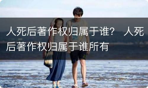 人死后著作权归属于谁？ 人死后著作权归属于谁所有