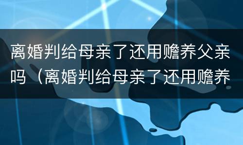 离婚判给母亲了还用赡养父亲吗（离婚判给母亲了还用赡养父亲吗知乎）