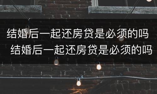 结婚后一起还房贷是必须的吗 结婚后一起还房贷是必须的吗知乎