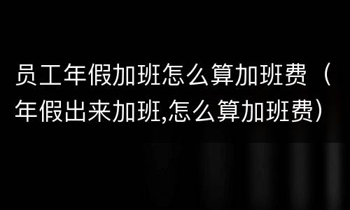 员工年假加班怎么算加班费（年假出来加班,怎么算加班费）