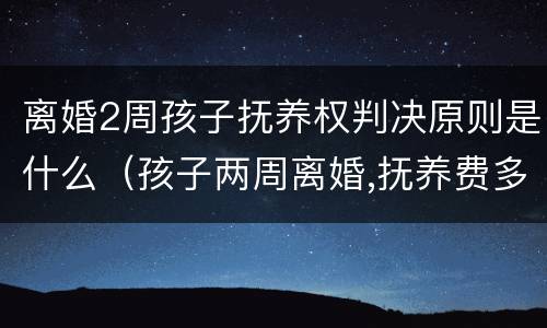 离婚2周孩子抚养权判决原则是什么（孩子两周离婚,抚养费多少钱）