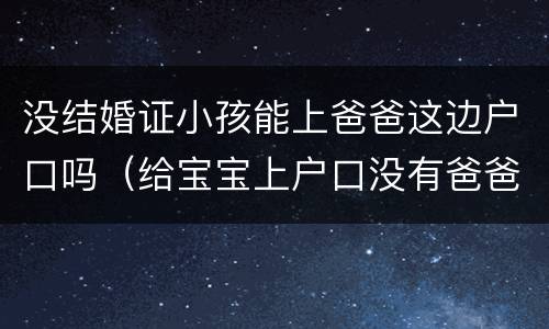 没结婚证小孩能上爸爸这边户口吗（给宝宝上户口没有爸爸身份证能上吗?）