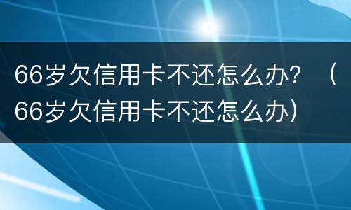 66岁欠信用卡不还怎么办？（66岁欠信用卡不还怎么办）