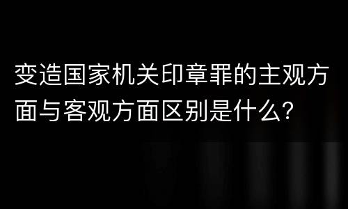 变造国家机关印章罪的主观方面与客观方面区别是什么？