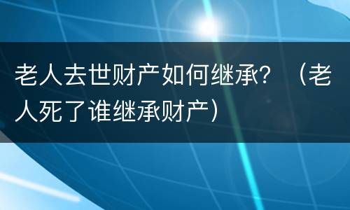 老人去世财产如何继承？（老人死了谁继承财产）