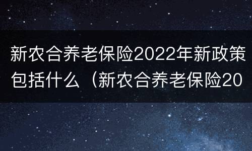 新农合养老保险2022年新政策包括什么（新农合养老保险2022年新政策包括什么呢）
