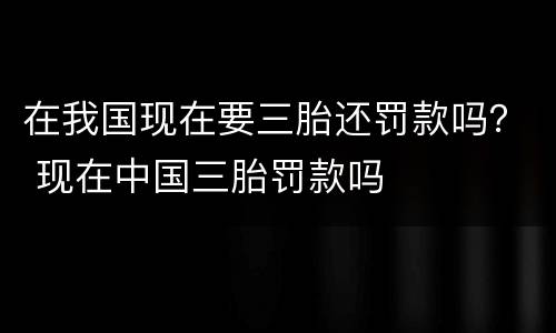 在我国现在要三胎还罚款吗？ 现在中国三胎罚款吗
