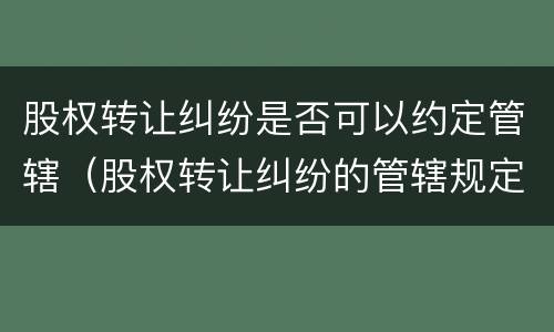 股权转让纠纷是否可以约定管辖（股权转让纠纷的管辖规定）
