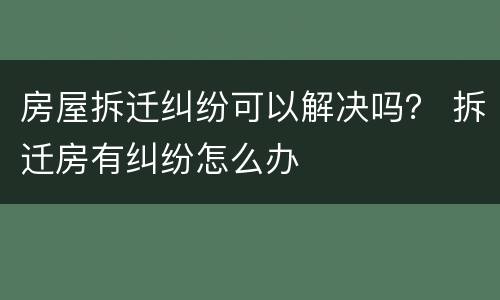 房屋拆迁纠纷可以解决吗？ 拆迁房有纠纷怎么办