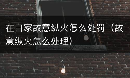 在自家故意纵火怎么处罚（故意纵火怎么处理）
