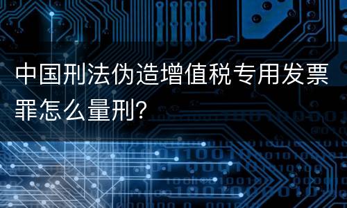 中国刑法伪造增值税专用发票罪怎么量刑？