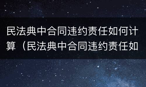 民法典中合同违约责任如何计算（民法典中合同违约责任如何计算的）