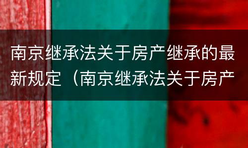 南京继承法关于房产继承的最新规定（南京继承法关于房产继承的最新规定是）