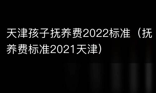 天津孩子抚养费2022标准（抚养费标准2021天津）