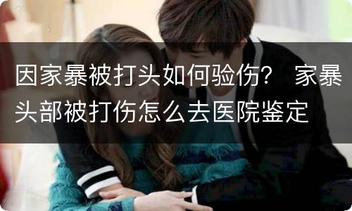 因家暴被打头如何验伤？ 家暴头部被打伤怎么去医院鉴定