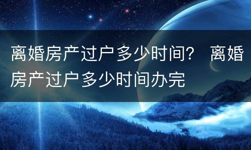 离婚房产过户多少时间？ 离婚房产过户多少时间办完