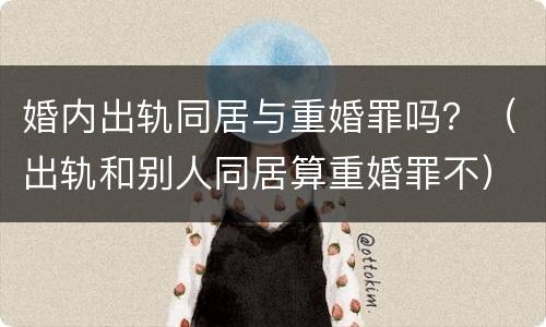 婚内出轨同居与重婚罪吗？（出轨和别人同居算重婚罪不）
