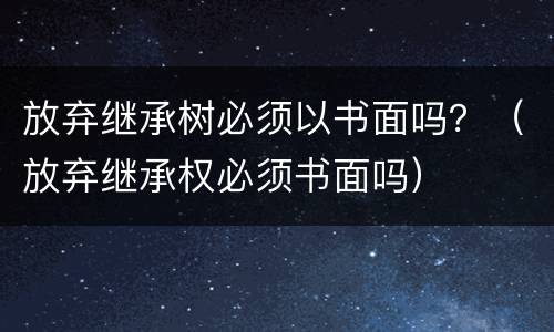 放弃继承树必须以书面吗？（放弃继承权必须书面吗）