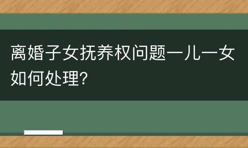 离婚子女抚养权问题一儿一女如何处理？