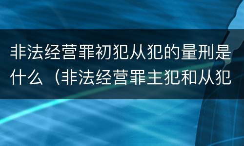 非法经营罪初犯从犯的量刑是什么（非法经营罪主犯和从犯的量刑）