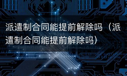 派遣制合同能提前解除吗（派遣制合同能提前解除吗）