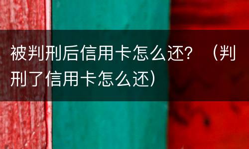 被判刑后信用卡怎么还？（判刑了信用卡怎么还）
