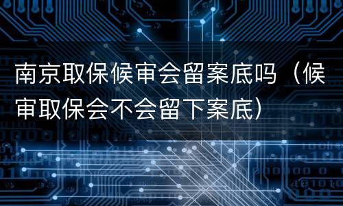 南京取保候审会留案底吗（候审取保会不会留下案底）