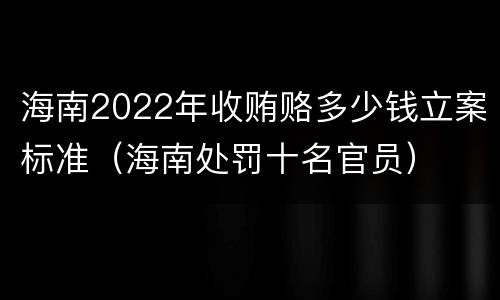 海南2022年收贿赂多少钱立案标准（海南处罚十名官员）