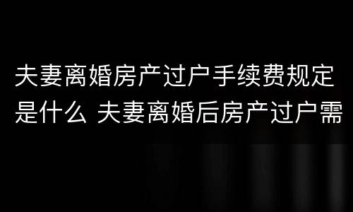 夫妻离婚房产过户手续费规定是什么 夫妻离婚后房产过户需要什么手续和费用
