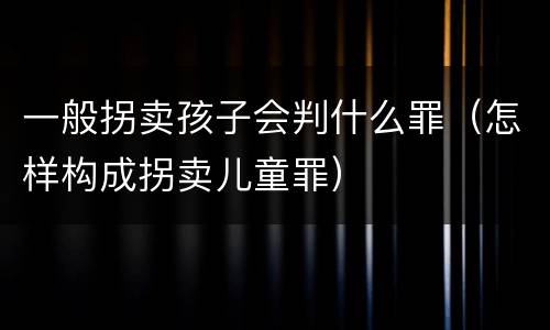 一般拐卖孩子会判什么罪（怎样构成拐卖儿童罪）