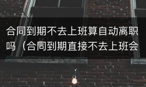 合同到期不去上班算自动离职吗（合同到期直接不去上班会如何）