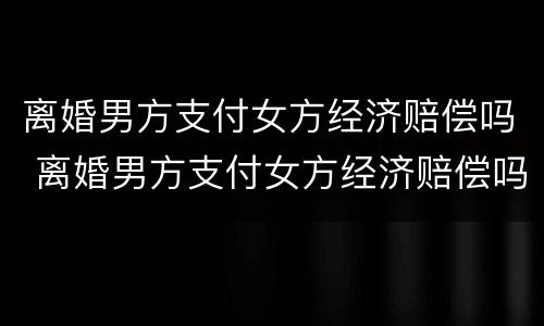 离婚男方支付女方经济赔偿吗 离婚男方支付女方经济赔偿吗怎么算