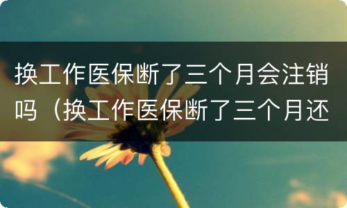 换工作医保断了三个月会注销吗（换工作医保断了三个月还能报销吗）